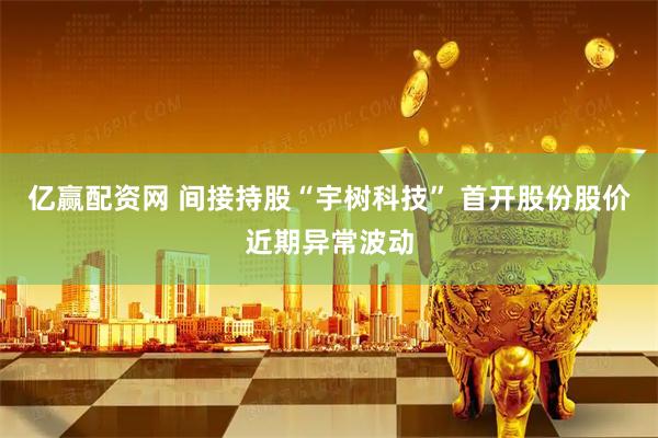 亿赢配资网 间接持股“宇树科技” 首开股份股价近期异常波动