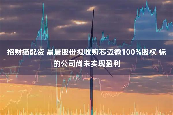 招财猫配资 晶晨股份拟收购芯迈微100%股权 标的公司尚未实现盈利