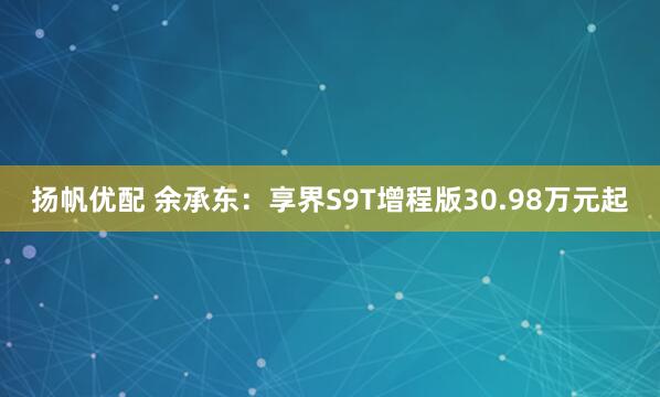 扬帆优配 余承东：享界S9T增程版30.98万元起