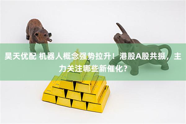 昊天优配 机器人概念强势拉升！港股A股共振，主力关注哪些新催化？