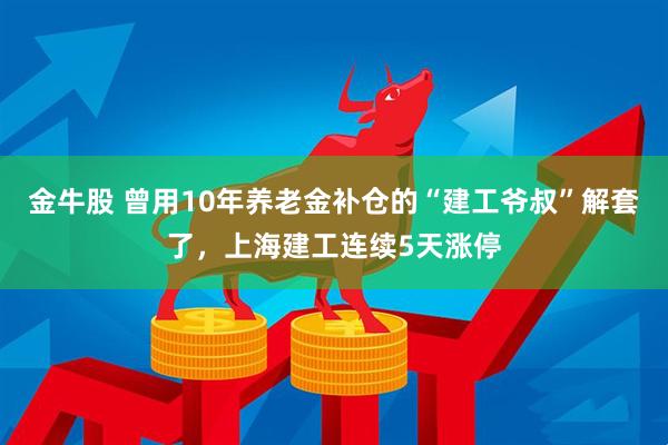 金牛股 曾用10年养老金补仓的“建工爷叔”解套了，上海建工连续5天涨停