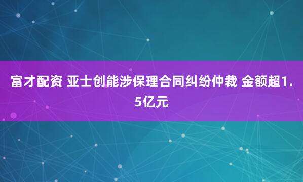 富才配资 亚士创能涉保理合同纠纷仲裁 金额超1.5亿元