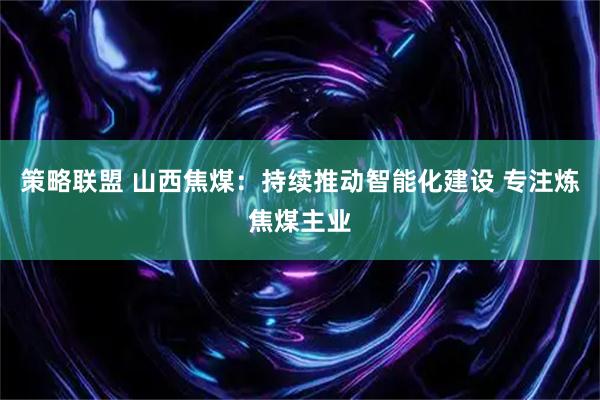 策略联盟 山西焦煤：持续推动智能化建设 专注炼焦煤主业