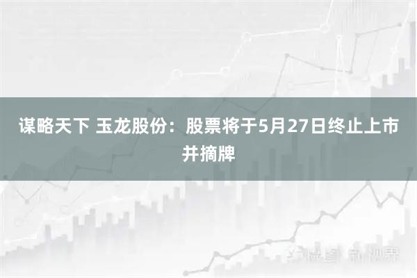 谋略天下 玉龙股份：股票将于5月27日终止上市并摘牌