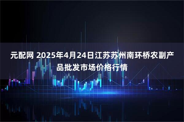 元配网 2025年4月24日江苏苏州南环桥农副产品批发市场价格行情