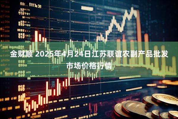 金财顺 2025年4月24日江苏联谊农副产品批发市场价格行情
