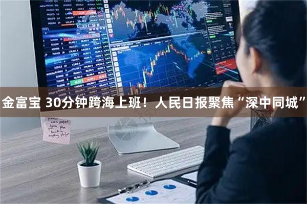金富宝 30分钟跨海上班！人民日报聚焦“深中同城”