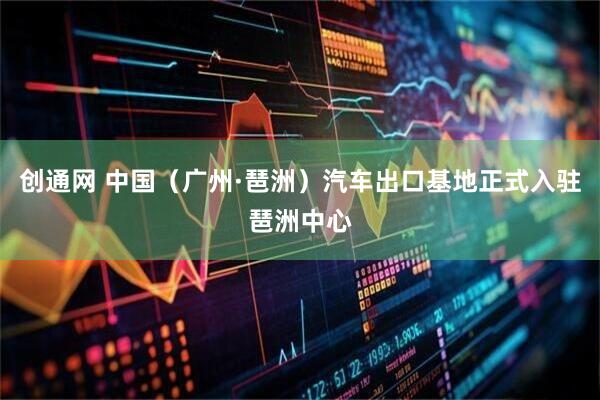 创通网 中国（广州·琶洲）汽车出口基地正式入驻琶洲中心