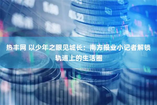 热丰网 以少年之眼见城长：南方报业小记者解锁轨道上的生活圈