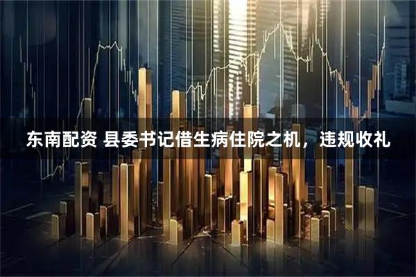 东南配资 县委书记借生病住院之机，违规收礼