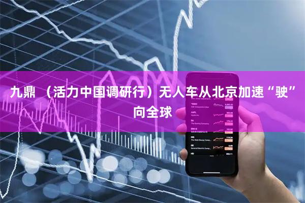 九鼎 （活力中国调研行）无人车从北京加速“驶”向全球